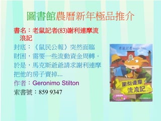 圖書館農曆新年極品推介
書名：老鼠記者(83)謝利連摩流
浪記
封底：《鼠民公報》突然面臨
財困，需要一些流動資金周轉。
於是，馬克斯爺爺請求謝利連摩
把他的房子賣掉...
作者：Geronimo Stilton
索書號：859 9347
 