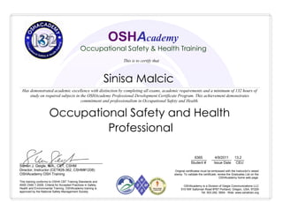 Sinisa Malcic
________ __________ _____
Student # Issue Date CEU
6365 4/9/2011 13.2
Occupational Safety and Health
Professional
OSHAcademy is a Division of Geigle Communications LLC
515 NW Saltzman Road #767 Portland, Oregon, USA, 97229
Tel: 503.292. 0654 - Web: www.oshatrain.org
This training conforms to OSHA CBT Training Standards and
ANSI Z490.1-2009, Criteria for Accepted Practices in Safety,
Health and Environmental Training. OSHAcademy training is
approved by the National Safety Management Society
__________________________________________
Steven J. Geigle, M.A., CET, CSHM
Director, Instructor (CET#28-362, CSHM#1208)
OSHAcademy OSH Training
OSHAcademy
Occupational Safety & Health Training
Has demonstrated academic excellence with distinction by completing all exams, academic requirements and a minimum of 132 hours of
study on required subjects in the OSHAcademy Professional Development Certificate Program. This achievement demonstrates
commitment and professionalism in Occupational Safety and Health.
This is to certify that
Original certificates must be embossed with the instructor's raised
stamp. To validate the certificate, review the Graduates List on the
OSHAcademy home web page.
 
