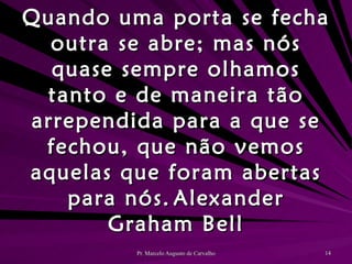 Quando uma porta se fecha outra se abre; mas nós quase sempre olhamos tanto e de maneira tão arrependida para a que se fechou, que não vemos aquelas que foram abertas para nós. Alexander Graham Bell 