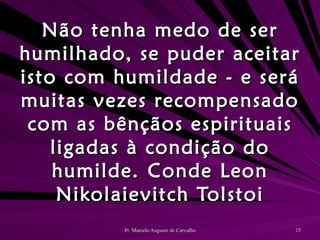 Não tenha medo de ser humilhado, se puder aceitar isto com humildade - e será muitas vezes recompensado com as bênçãos espirituais ligadas à condição do humilde. Conde Leon Nikolaievitch Tolstoi 