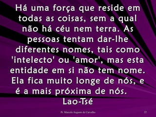 Há uma força que reside em todas as coisas, sem a qual não há céu nem terra. As pessoas tentam dar-lhe diferentes nomes, tais como 'intelecto' ou 'amor', mas esta entidade em si não tem nome. Ela fica muito longe de nós, e é a mais próxima de nós. Lao-Tsé 