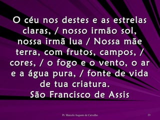 O céu nos destes e as estrelas claras, / nosso irmão sol, nossa irmã lua / Nossa mãe terra, com frutos, campos, / cores, / o fogo e o vento, o ar e a água pura, / fonte de vida de tua criatura. São Francisco de Assis 
