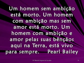 Um homem sem ambição está morto. Um homem com ambição mas sem amor está morto. Um homem com ambição e amor pelas suas bênçãos aqui na Terra, está vivo para sempre. Pearl Bailey 