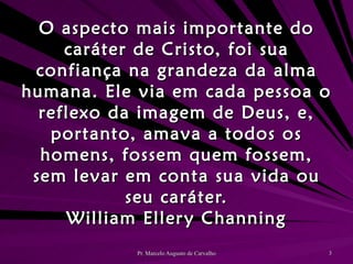 O aspecto mais importante do caráter de Cristo, foi sua confiança na grandeza da alma humana. Ele via em cada pessoa o reflexo da imagem de Deus, e, portanto, amava a todos os homens, fossem quem fossem, sem levar em conta sua vida ou seu caráter. William Ellery Channing 