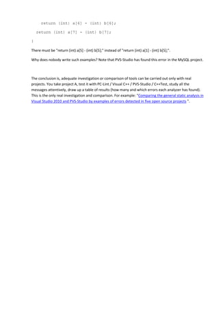 return (int) a[6] - (int) b[6];
return (int) a[7] - (int) b[7];
}
There must be "return (int) a[5] - (int) b[5];" instead of "return (int) a[1] - (int) b[5];".
Why does nobody write such examples? Note that PVS-Studio has found this error in the MySQL project.
The conclusion is, adequate investigation or comparison of tools can be carried out only with real
projects. You take project A, test it with PC-Lint / Visual C++ / PVS-Studio / C++Test, study all the
messages attentively, draw up a table of results (how many and which errors each analyzer has found).
This is the only real investigation and comparison. For example: "Comparing the general static analysis in
Visual Studio 2010 and PVS-Studio by examples of errors detected in five open source projects ".
 
