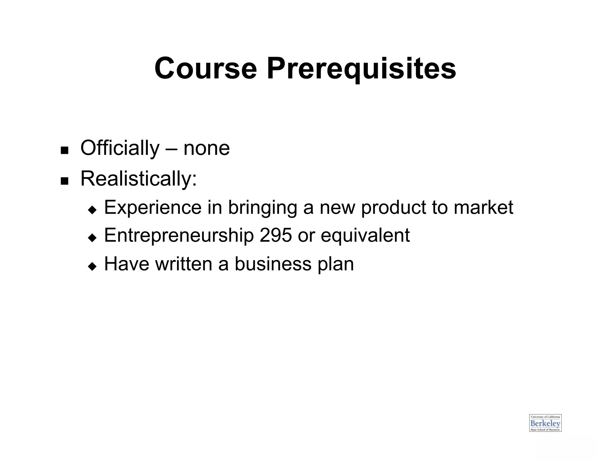 Course Prerequisites

    Officially – none
    Realistically:
       Experience in bringing a new product to market
       Entrepreneurship 295 or equivalent

       Have written a business plan
 