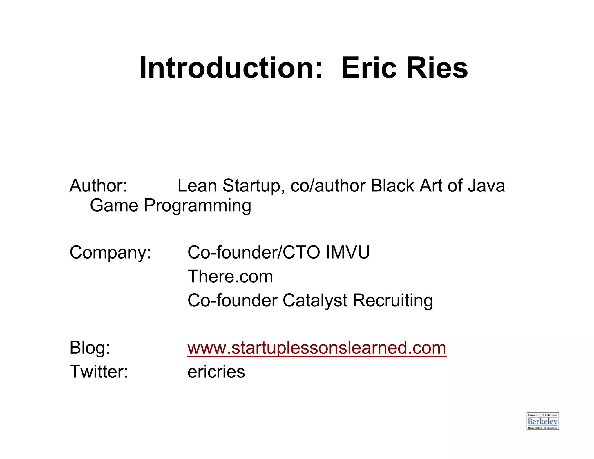 Introduction: Eric Ries


Author:    Lean Startup, co/author Black Art of Java
  Game Programming

Company:      Co-founder/CTO IMVU
              There.com
              Co-founder Catalyst Recruiting

Blog:         www.startuplessonslearned.com
Twitter:      ericries
 