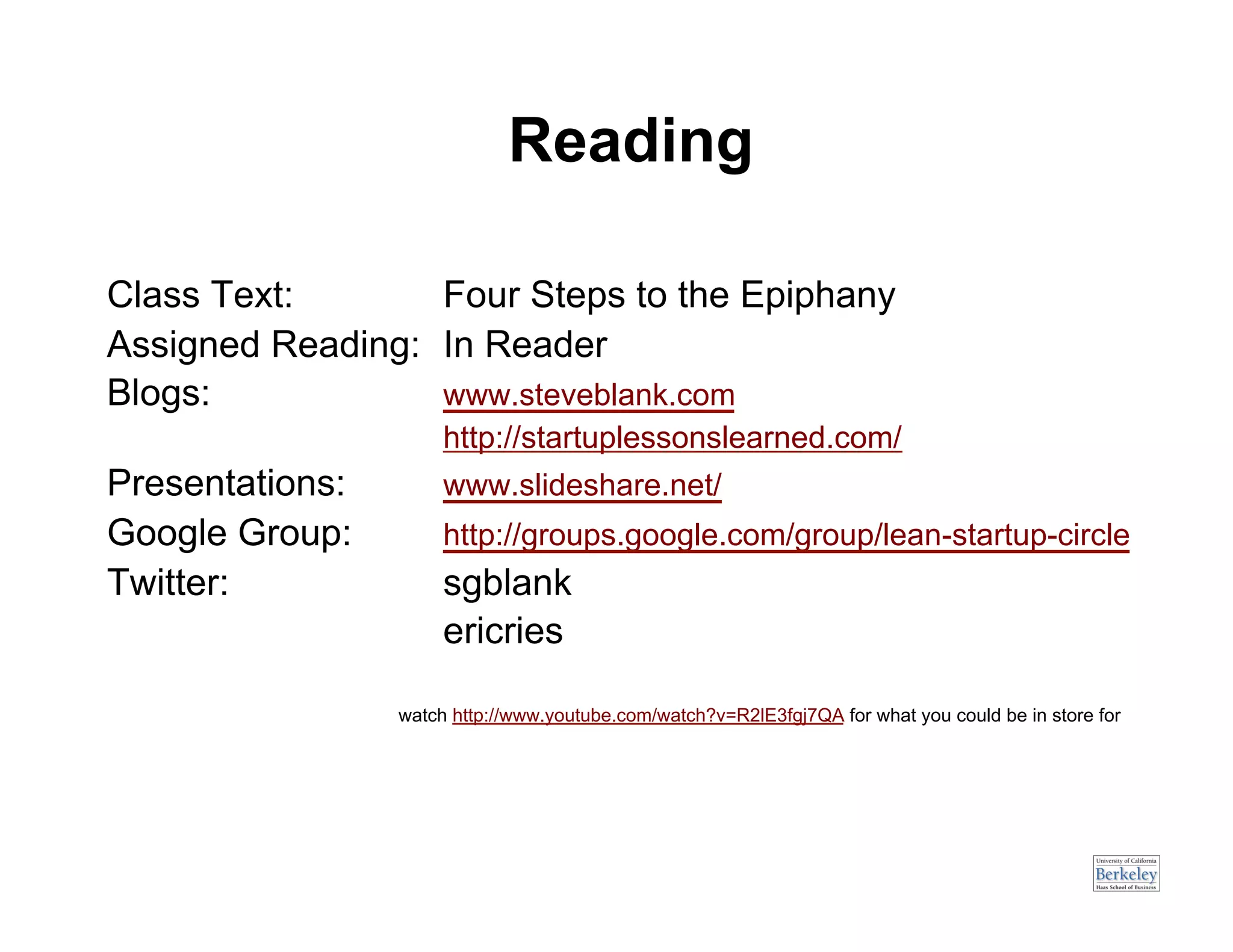 Reading

Class Text:       Four Steps to the Epiphany
Assigned Reading: In Reader
Blogs:            www.steveblank.com
                      http://startuplessonslearned.com/
Presentations:        www.slideshare.net/
Google Group:         http://groups.google.com/group/lean-startup-circle
Twitter:              sgblank
                      ericries

                 watch http://www.youtube.com/watch?v=R2lE3fgj7QA for what you could be in store for
 