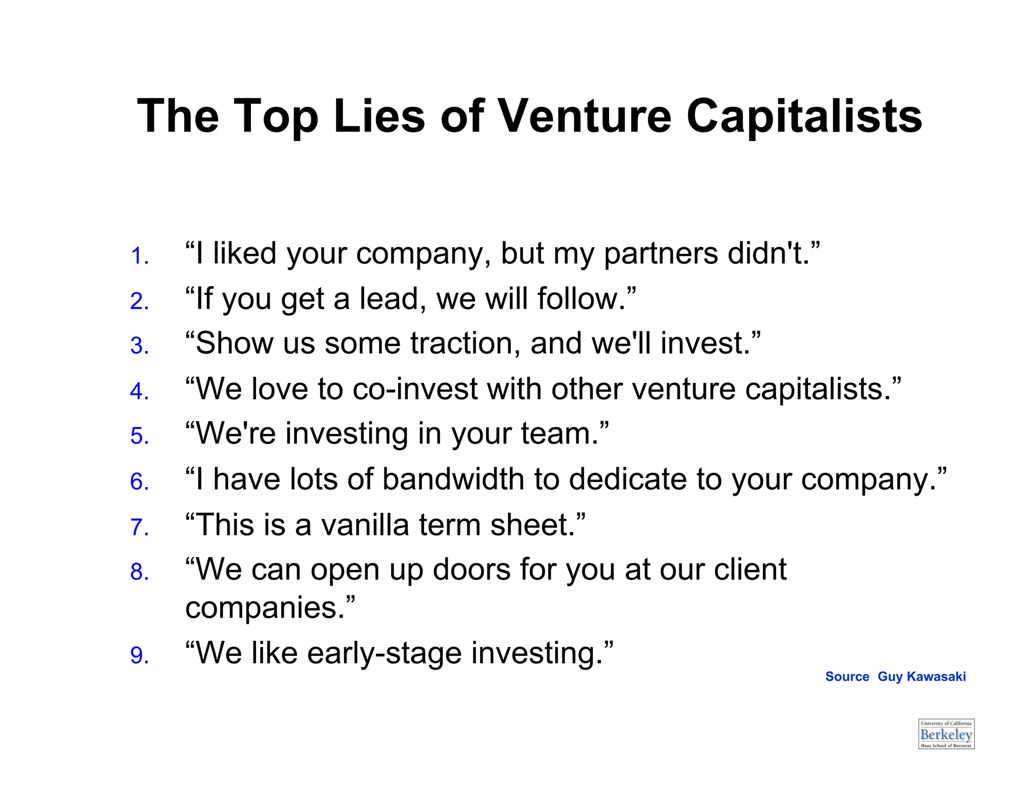 The Top Lies of Venture Capitalists

1.    “I liked your company, but my partners didn't.”
2.    “If you get a lead, we will follow.”
3.    “Show us some traction, and we'll invest.”
4.    “We love to co-invest with other venture capitalists.”
5.    “We're investing in your team.”
6.    “I have lots of bandwidth to dedicate to your company.”
7.    “This is a vanilla term sheet.”
8.    “We can open up doors for you at our client
      companies.”
9.    “We like early-stage investing.”
                                                    Source: Guy Kawasaki
 