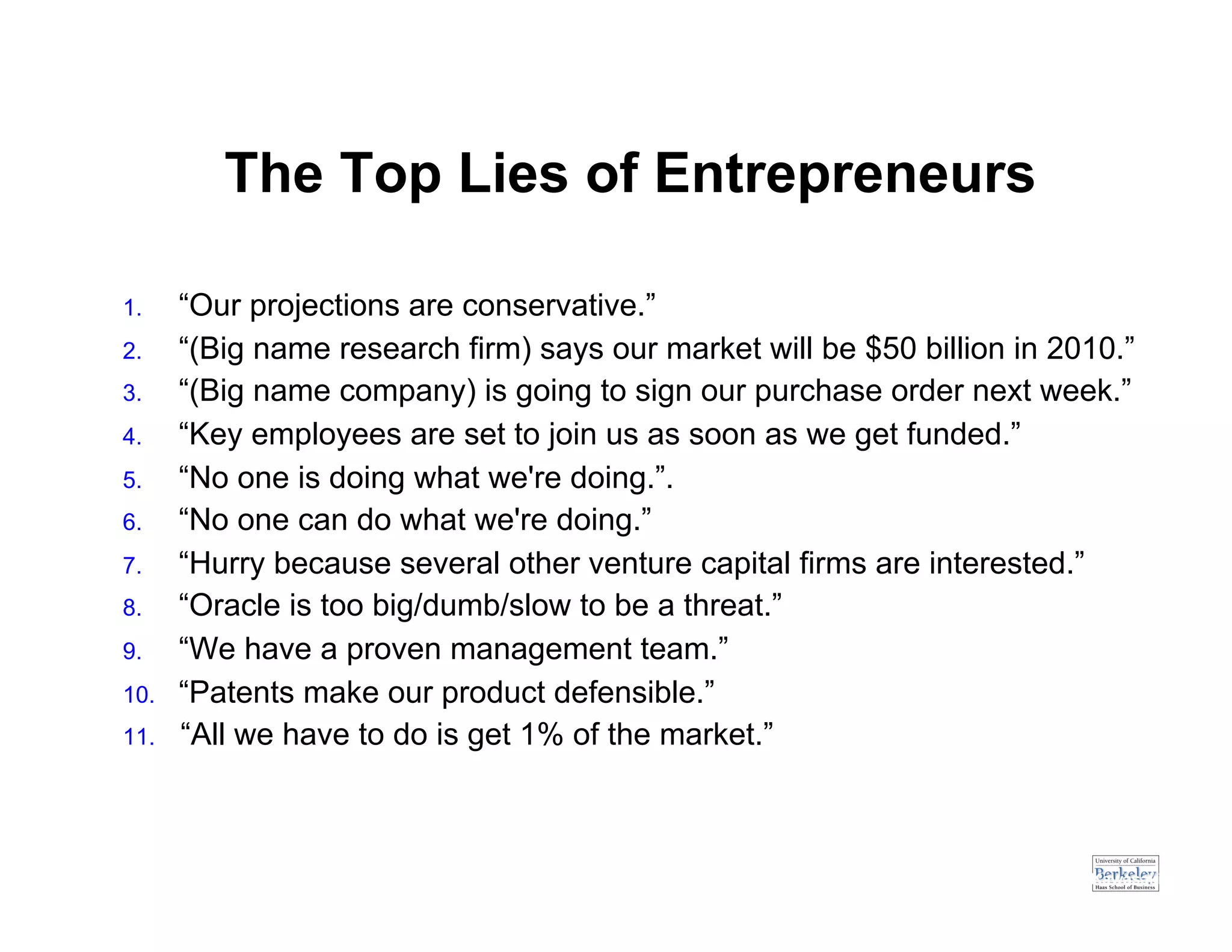 The Top Lies of Entrepreneurs

1.     “Our projections are conservative.”
2.     “(Big name research firm) says our market will be $50 billion in 2010.”
3.     “(Big name company) is going to sign our purchase order next week.”
4.     “Key employees are set to join us as soon as we get funded.”
5.     “No one is doing what we're doing.”.
6.     “No one can do what we're doing.”
7.     “Hurry because several other venture capital firms are interested.”
8.     “Oracle is too big/dumb/slow to be a threat.”
9.     “We have a proven management team.”
10.    “Patents make our product defensible.”
11.    “All we have to do is get 1% of the market.”



                                                                   Source: Guy Kawasaki
 
