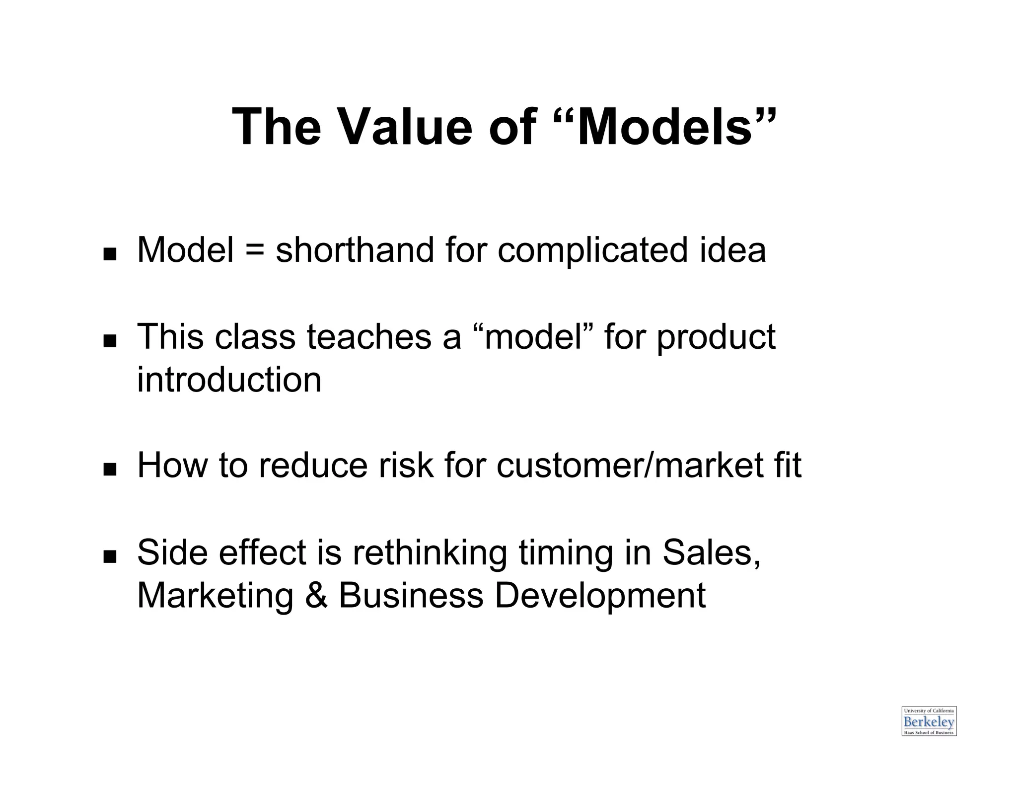 The Value of “Models”

    Model = shorthand for complicated idea

    This class teaches a “model” for product
     introduction

    How to reduce risk for customer/market fit

    Side effect is rethinking timing in Sales,
     Marketing & Business Development
 
