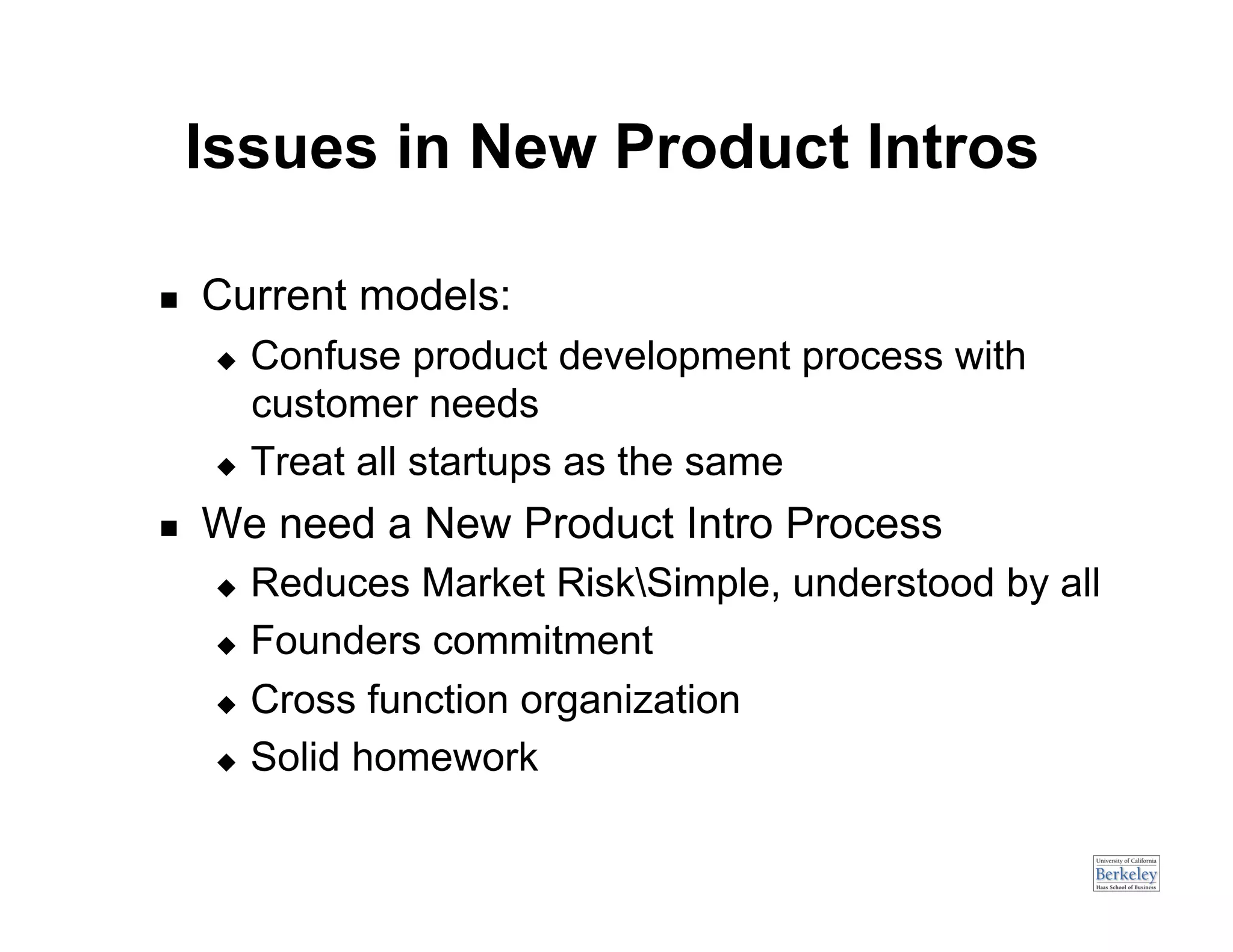 Issues in New Product Intros

    Current models:
        Confuse product development process with
         customer needs
        Treat all startups as the same

    We need a New Product Intro Process
        Reduces Market RiskSimple, understood by all
        Founders commitment

        Cross function organization

        Solid homework
 