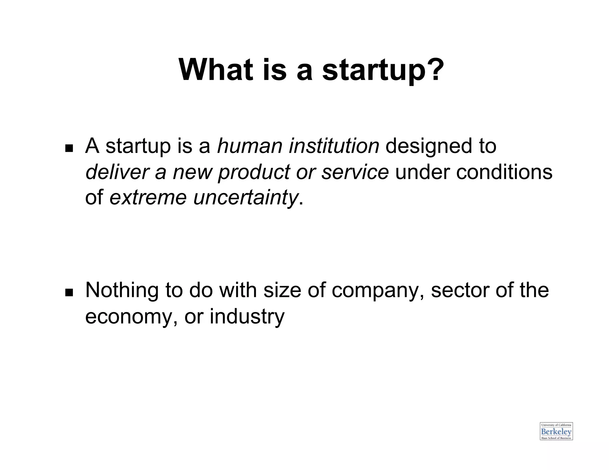 What is a startup?

    A startup is a human institution designed to
     deliver a new product or service under conditions
     of extreme uncertainty.



    Nothing to do with size of company, sector of the
     economy, or industry
 