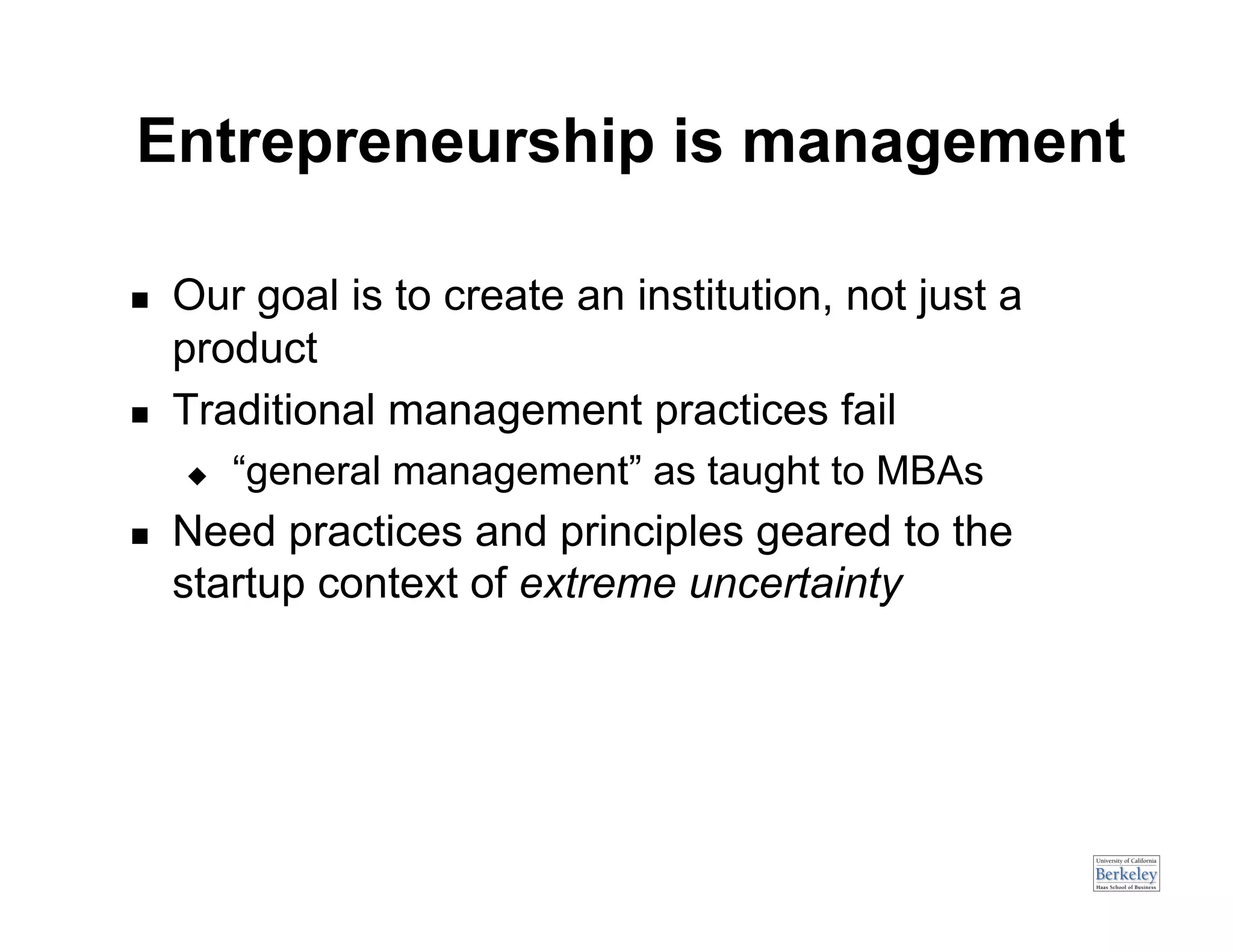 Entrepreneurship is management

    Our goal is to create an institution, not just a
     product
    Traditional management practices fail
         “general management” as taught to MBAs
    Need practices and principles geared to the
     startup context of extreme uncertainty
 