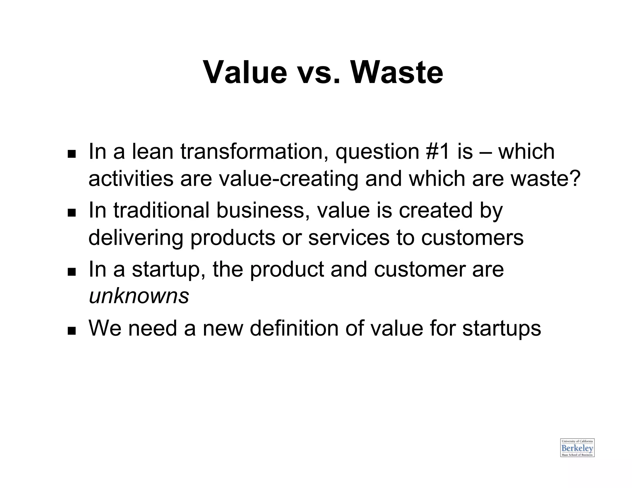 Value vs. Waste

    In a lean transformation, question #1 is – which
     activities are value-creating and which are waste?
    In traditional business, value is created by
     delivering products or services to customers
    In a startup, the product and customer are
     unknowns
    We need a new definition of value for startups
 