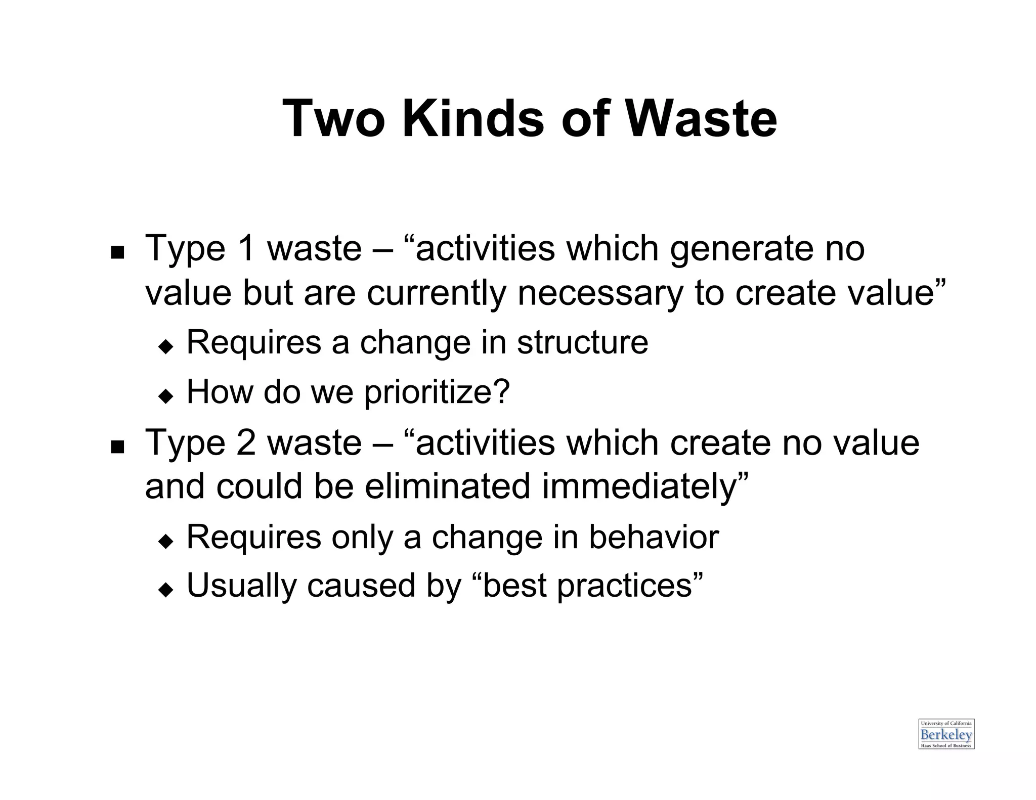 Two Kinds of Waste

    Type 1 waste – “activities which generate no
     value but are currently necessary to create value”
       Requires a change in structure
       How do we prioritize?

    Type 2 waste – “activities which create no value
     and could be eliminated immediately”
       Requires only a change in behavior
       Usually caused by “best practices”
 