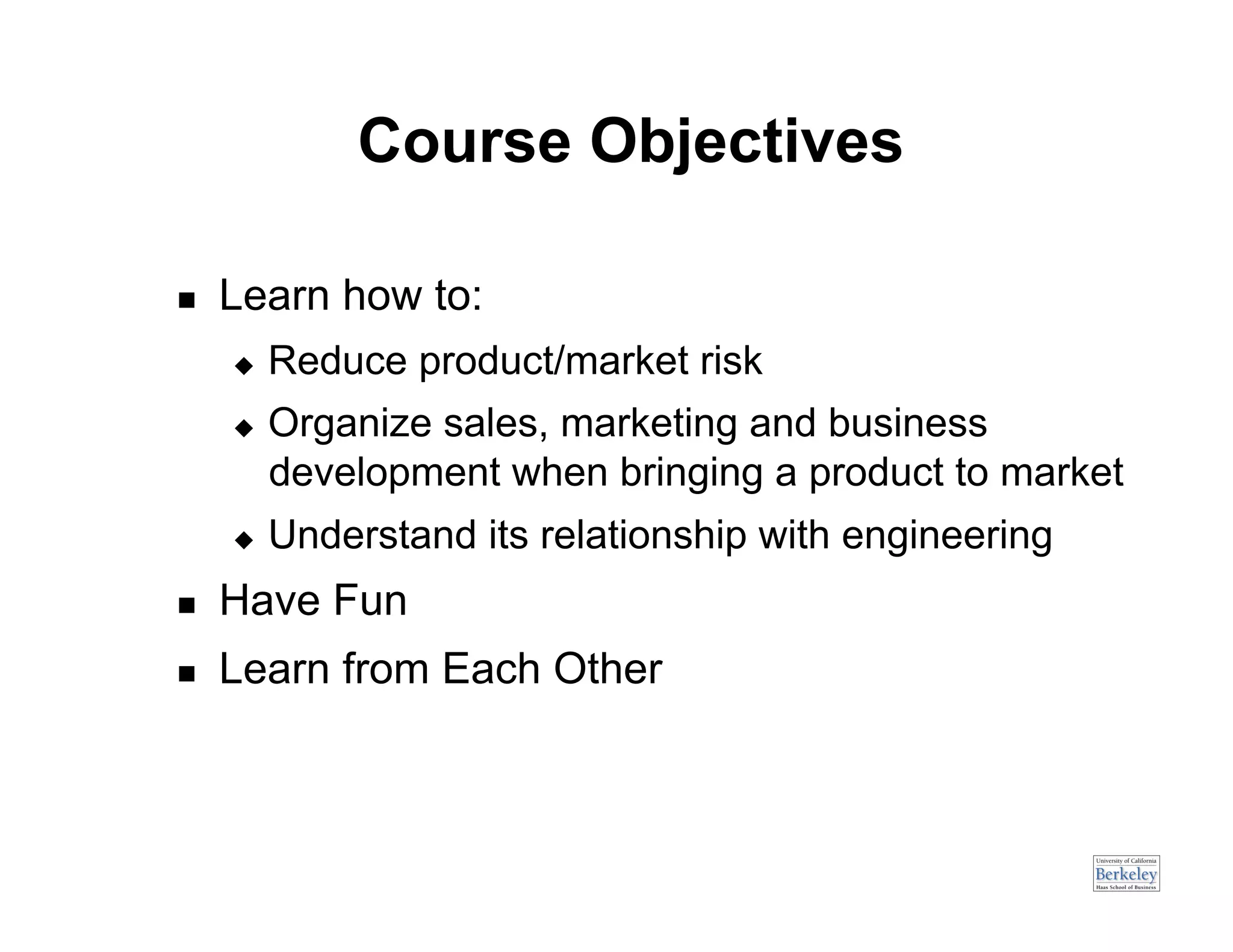 Course Objectives

    Learn how to:
         Reduce product/market risk
         Organize sales, marketing and business
          development when bringing a product to market
         Understand its relationship with engineering
    Have Fun
    Learn from Each Other
 