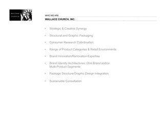 WHO WE ARE
WALLACE CHURCH, INC.


•   Strategic & Creative Synergy

•   Structural and Graphic Packaging

•   Consumer Research Coordination

•   Range of Product Categories & Retail Environments

•   Brand Innovation/Renovation Expertise

•   Brand Identity Architectures: One Brand and/or
    Multi-Product Segments

•   Package Structure/Graphic Design Integration

•   Sustainable Consultation
 