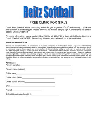 FREE CLINIC FOR GIRLS
Coach Allen Woodruff will be conducting a clinic for girls in grades 3rd – 8th on February 1, 2014 from
4:00-6:00p.m. in the Reitz gym. Please arrive 10-15 minutes early to sign in. Donation to our Softball
Booster Club is welcomed.
For more information, please contact Brad Wilhite at 431-4751 or brad.wilhite@insightbb.com or
Coach Woodruff at 459-5782. Please bring this completed release form to the evaluation.
Release and assumption of risk
Release and assumption of risk: In consideration of my child’s participation in the West Side Athletic League, Inc. and Reitz High
School evaluations, I hereby release and agree to indemnify and save harmless West Side Athletic League, Inc. and Reitz High School,
its successors, assigns, officers, agents and employees from all claims, including liability for bodily injury of whatever kind, including
loss of life or property arising out of said evaluation. Furthermore, I acknowledge that there are risks inherent in my child’s participation
in the evaluation and I fully assume all such risks, hazards and losses, which are connected with such activities. I have read this waiver
and knowing that the evaluation is a potentially dangerous activity and in consideration of my child’s participation in this activity, I for
myself and anyone entitled to act on my behalf and/or my child’s behalf, hereby waive and release West Side Athletic League, Inc. and
Reitz High School, its officers, employees or agents from all claims of liabilities of any kind arising out of my child’s participation in this
activity.

Permission
Parent’s signature__________________________________________________
Parent’s name (printed) ______________________________________________
Child’s name_______________________________________________________
Child’s Date of Birth________________________________
Child’s School & Grade______________________________
Email____________________________________________
Phone#_____________________________
Softball Organization from 2013___________________________

 