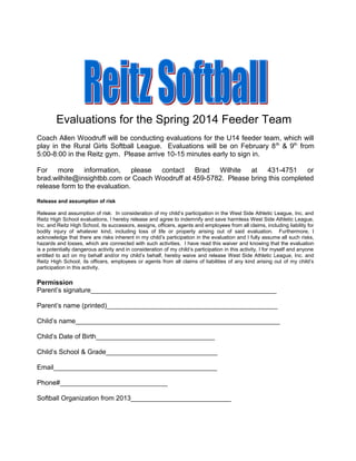 Evaluations for the Spring 2014 Feeder Team
Coach Allen Woodruff will be conducting evaluations for the U14 feeder team, which will
play in the Rural Girls Softball League. Evaluations will be on February 8 th & 9th from
5:00-8:00 in the Reitz gym. Please arrive 10-15 minutes early to sign in.
For more information, please
contact Brad
Wilhite at 431-4751 or
brad.wilhite@insightbb.com or Coach Woodruff at 459-5782. Please bring this completed
release form to the evaluation.
Release and assumption of risk
Release and assumption of risk: In consideration of my child’s participation in the West Side Athletic League, Inc. and
Reitz High School evaluations, I hereby release and agree to indemnify and save harmless West Side Athletic League,
Inc. and Reitz High School, its successors, assigns, officers, agents and employees from all claims, including liability for
bodily injury of whatever kind, including loss of life or property arising out of said evaluation. Furthermore, I
acknowledge that there are risks inherent in my child’s participation in the evaluation and I fully assume all such risks,
hazards and losses, which are connected with such activities. I have read this waiver and knowing that the evaluation
is a potentially dangerous activity and in consideration of my child’s participation in this activity, I for myself and anyone
entitled to act on my behalf and/or my child’s behalf, hereby waive and release West Side Athletic League, Inc. and
Reitz High School, its officers, employees or agents from all claims of liabilities of any kind arising out of my child’s
participation in this activity.

Permission
Parent’s signature__________________________________________________
Parent’s name (printed)______________________________________________
Child’s name_______________________________________________________
Child’s Date of Birth________________________________
Child’s School & Grade______________________________
Email____________________________________________
Phone#_____________________________
Softball Organization from 2013___________________________

 