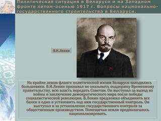 В.И.Ленин 
На крайне левом фланге политической жизни Беларуси находились 
большевики. В.И.Ленин призывал не оказывать поддержку Временному 
правительству, всю власть передать Советам. Он выступал за выход из 
войны и заключение демократического мира после победы 
социалистической революции. В.Ленин предложил объединить все 
банки в один и установить над ним государственный контроль. Он 
выступал и за установление государственного контроля за 
общественным производством. Помещичьи земли предполагалось 
национализировать. 
 