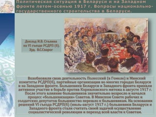 Доклад И.В. Сталина 
на VI съезде РСДРП (б). 
Худ. В.С.Сварог 
Возобновили свою деятельность Полесский (в Гомеле) и Минский 
комитеты РСДРП(б), партийные организации во многих городах Беларуси 
и на Западном фронте. Большевики Беларуси и Западного фронта приняли 
активное участие в борьбе против Корниловского мятежа в августе 1917 г. 
После этого влияние большевиков значительно возросло и начался 
процесс «большевизации» Советов. В Минском Совете рабочих и 
солдатских депутатов большинство перешло к большевикам. На основании 
решений VI съезда РСДРП(б) (июль-август 1917 г.) большевики Беларуси и 
Западного фронта стали считать своей задачей осуществление 
социалистической революции и переход всей власти к Советам. 
 