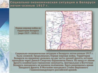 Первая мировая война на 
территории Беларуси 
(март 1917 – 1818 г.) 
Социально-экономическая ситуация в Беларуси летом-осенью 1917 г. 
была сложной. Продолжалась Первая мировая война. Территория 
Беларуси по-прежнему делилась на две части линией фронта, которая 
проходила через Двинск-Сморгонь-Барановичи-Пинск. На запад от линии 
фронта хозяйничали германские оккупанты. Центральная и Восточная 
Беларусь находились на военном положении. Здесь размещалась армия 
Западного фронта. В Могилёве находилась Ставка Верховного 
Главнокомандующего российской армией. 
 