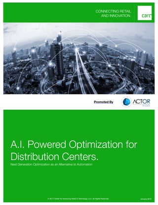 1
CONNECTING RETAIL
AND INNOVATION.
A.I. Powered Optimization for
Distribution Centers.
Next Generation Optimization as an Alternative to Automation
© 2017 Center for Advancing Retail & Technology, LLC. All Rights Reserved. January 2018
Promoted By
 