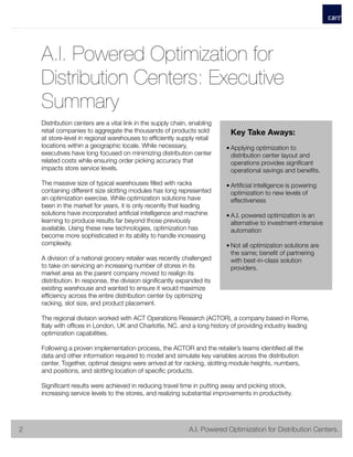 A.I. Powered Optimization for
Distribution Centers: Executive
Summary
Distribution centers are a vital link in the supply chain, enabling
retail companies to aggregate the thousands of products sold
at store-level in regional warehouses to efﬁciently supply retail
locations within a geographic locale. While necessary,
executives have long focused on minimizing distribution center
related costs while ensuring order picking accuracy that
impacts store service levels.
The massive size of typical warehouses ﬁlled with racks
containing different size slotting modules has long represented
an optimization exercise. While optimization solutions have
been in the market for years, it is only recently that leading
solutions have incorporated artiﬁcial intelligence and machine
learning to produce results far beyond those previously
available. Using these new technologies, optimization has
become more sophisticated in its ability to handle increasing
complexity.
A division of a national grocery retailer was recently challenged
to take on servicing an increasing number of stores in its
market area as the parent company moved to realign its
distribution. In response, the division signiﬁcantly expanded its
existing warehouse and wanted to ensure it would maximize
efﬁciency across the entire distribution center by optimizing
racking, slot size, and product placement.
The regional division worked with ACT Operations Research (ACTOR), a company based in Rome,
Italy with ofﬁces in London, UK and Charlotte, NC. and a long history of providing industry leading
optimization capabilities.
Following a proven implementation process, the ACTOR and the retailer’s teams identiﬁed all the
data and other information required to model and simulate key variables across the distribution
center. Together, optimal designs were arrived at for racking, slotting module heights, numbers,
and positions, and slotting location of speciﬁc products.
Signiﬁcant results were achieved in reducing travel time in putting away and picking stock,
increasing service levels to the stores, and realizing substantial improvements in productivity.
	 	 2
Key Take Aways:
• Applying optimization to
distribution center layout and
operations provides signiﬁcant
operational savings and beneﬁts.
• Artiﬁcial intelligence is powering
optimization to new levels of
effectiveness
• A.I. powered optimization is an
alternative to investment-intensive
automation
• Not all optimization solutions are
the same; beneﬁt of partnering
with best-in-class solution
providers.
! 	 	 	 	 	 	 	 	 A.I. Powered Optimization for Distribution Centers.2
 