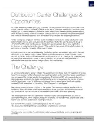 Distribution Center Challenges &
Opportunities
As online shopping grows it is bringing increasing focus to the role distribution centers play in the
supply chain as they support brick & mortar stores and eCommerce operations. Executives have
long sought to control or reduce distribution center related costs while improving productivity and
order accuracy. Fulﬁlling orders accurately is perhaps even more important than productivity given
that it directly impacts the service level at the store which dictates the shopping experience.
“Order picking has long been identiﬁed as the most labor intensive and costly activity and it also
determines the service seen by customers. It is estimated that order picking accounts for up to
40% to 50% of the total warehouse and distribution operating costs due in large part to the
involvement of costly human order pickers.” The cost and importance of this activity makes it a1
prime area of focus for increasing efﬁciency and focus.
A growing number of companies operating distribution centers are exploring automation, the use
of robotics to put away and pick orders. While the use of automation is proven to lower costs it
requires signiﬁcant up front capital investment and the area is further challenged by rapidly evolving
technology. An alternative approach to gaining efﬁciency is the use of a new generation of
optimization tools that use artiﬁcial intelligence and machine learning.
The Challenge
As a division of a national grocery retailer, the operating division found itself in the position of having
to service a growing number of stores in surrounding markets as the parent company consolidated
and reorganized the company’s distribution strategy. The division’s CIO with responsibility over
distribution was faced with the challenge of efﬁciently servicing nearly twice the number of stores
out of a dated warehouse. To address the challenge, the company built a signiﬁcant addition,
adding 200,000 square feet to the existing 500,000square foot warehouse.
But creating more space was only part of the answer. The division’s challenge was two-fold: to
layout and optimize the new space and to then focus on the older part of the distribution center
and optimize that. And accomplish all this while the distribution center was operating
The retailer partnered with ACT Operations Research to provide the optimization solutions to
accomplish the goals. Once engaged, executive sponsors, key stake holders, project leads and
teams were identiﬁed and a kickoff meeting scheduled.
Key elements for successful optimization projects like this include:
1) A deep understanding of the processes to be simulated and optimized
See for another reference https://www.linkedin.com/pulse/warehouse-distribution-center-order-picking-victor-1
coronado/
	 	 3! 	 	 	 	 	 	 	 	 A.I. Powered Optimization for Distribution Centers.3
 