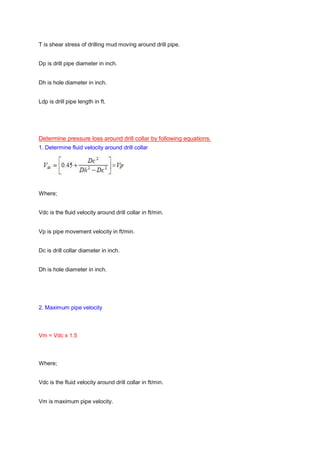 T is shear stress of drilling mud moving around drill pipe.
Dp is drill pipe diameter in inch.
Dh is hole diameter in inch.
Ldp is drill pipe length in ft.
Determine pressure loss around drill collar by following equations.
1. Determine fluid velocity around drill collar
Where;
Vdc is the fluid velocity around drill collar in ft/min.
Vp is pipe movement velocity in ft/min.
Dc is drill collar diameter in inch.
Dh is hole diameter in inch.
2. Maximum pipe velocity
Vm = Vdc x 1.5
Where;
Vdc is the fluid velocity around drill collar in ft/min.
Vm is maximum pipe velocity.
 