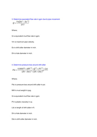 3. Determine equivalent flow rate in gpm due to pipe movement
Where;
Q is equivalent mud flow rate in gpm.
Vm is maximum pipe velocity.
Dc is drill collar diameter in inch.
Dh is hole diameter in inch.
4. Determine pressure loss around drill collar
Where;
Pdc is pressure loss around drill collar in psi.
MW is mud weight in ppg.
Q is equivalent mud flow rate in gpm.
PV is plastic viscosity in cp.
Ldc is length of drill collar in ft.
Dh is hole diameter in inch.
Ddc is drill collar diameter in inch.
 