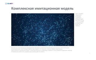 13
Комплексное интеллектуальное моделирование формирует динамически взаимосвязанные ресурсно-технологическую,
организационную, логистическую и финансовые модели. Это позволяет в полном объеме смоделировать
инвестиционно-строительный проект, а также выполнить его оптимизацию, выбрав из тысяч возможных вариантов наиболее
оптимальный и обеспечить надежное выполнение работ по проекту.
Комплексная имитационная модель
Наши ключевые
специалисты
используют
и развивают
инструментарий
КИМ более 20 лет.
С помощью КИМ
возведено уже
более 200
объектов.
 