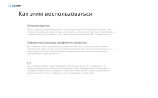 Как этим воспользоваться
Наши специалисты сопровождают ваши проекты на договорной основе. Вам это позволит сразу
получить максимальную отдачу от ваших инвестиционно-строительных проектов. Таким образом вы
тратите на наши услуги примерно 0,5%, а выгоду получаете не меньше 20% от стоимости проекта.
Мы, совместно с вами, создаём команду управления проектом, и в процессе работы делимся
накопленными нами знаниями и технологиями для развития у вас строительного инжиниринга до
уровня, достаточного для самостоятельного применения вами комплексного имитационного
моделирования в своей деятельности.
Мы не продаём дорогостоящее программное обеспечение, услуги по его внедрению и не
проводим краткосрочных тренингов и скоротечных курсов. Для эффективного использования
инструментов данного класса требуются специалисты нового уровня, которых в традиционных
организациях просто нет и, в идеале, их нужно «выращивать» в своей среде.
Сопровождение
Совместная команда управления проектом
P.S.
23
 