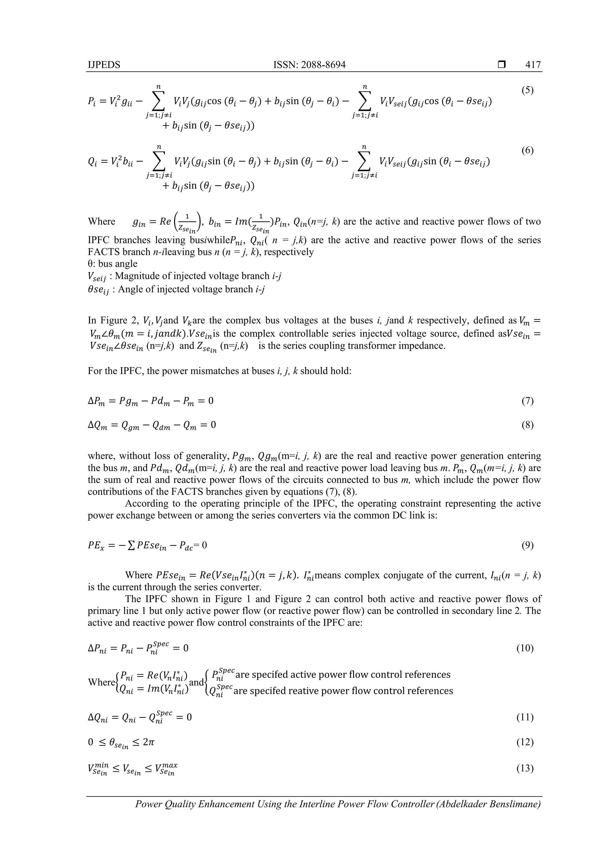 IJPEDS ISSN: 2088-8694 
Power Quality Enhancement Using the Interline Power Flow Controller(Abdelkader Benslimane)
417
cos	
;
sin cos	
;
sin	
(5)
sin	
;
sin sin	
;
sin	
(6)
Where ,		 , (n=j, k) are the active and reactive power flows of two
IPFC branches leaving busiwhile , ( n = j,k) are the active and reactive power flows of the series
FACTS branch n-ileaving bus n (n = j, k), respectively
θ: bus angle
: Magnitude of injected voltage branch i-j
: Angle of injected voltage branch i-j
In Figure 2, , and are the complex bus voltages at the buses i, jand k respectively, defined as	
	 ∠ , . is the complex controllable series injected voltage source, defined as
	 ∠ (n=j,k) and (n=j,k) is the series coupling transformer impedance.
For the IPFC, the power mismatches at buses i, j, k should hold:
∆ 0 (7)
∆ 0 (8)
where, without loss of generality,	 , (m=i, j, k) are the real and reactive power generation entering
the bus m, and	 , (m=i, j, k) are the real and reactive power load leaving bus m.	 , (m=i, j, k) are
the sum of real and reactive power flows of the circuits connected to bus m, which include the power flow
contributions of the FACTS branches given by equations (7), (8).
According to the operating principle of the IPFC, the operating constraint representing the active
power exchange between or among the series converters via the common DC link is:
∑ = 0 (9)
Where ∗
, .		 ∗
means complex conjugate of the current, (n = j, k)
is the current through the series converter.
The IPFC shown in Figure 1 and Figure 2 can control both active and reactive power flows of
primary line 1 but only active power flow (or reactive power flow) can be controlled in secondary line 2. The
active and reactive power flow control constraints of the IPFC are:
∆ 0 (10)
Where
∗
∗ and
are	specifed	active	power	 low	control	references
are	specifed	reative	power	 low	control	references
∆ 0 (11)
0	 2 (12)
(13)
 