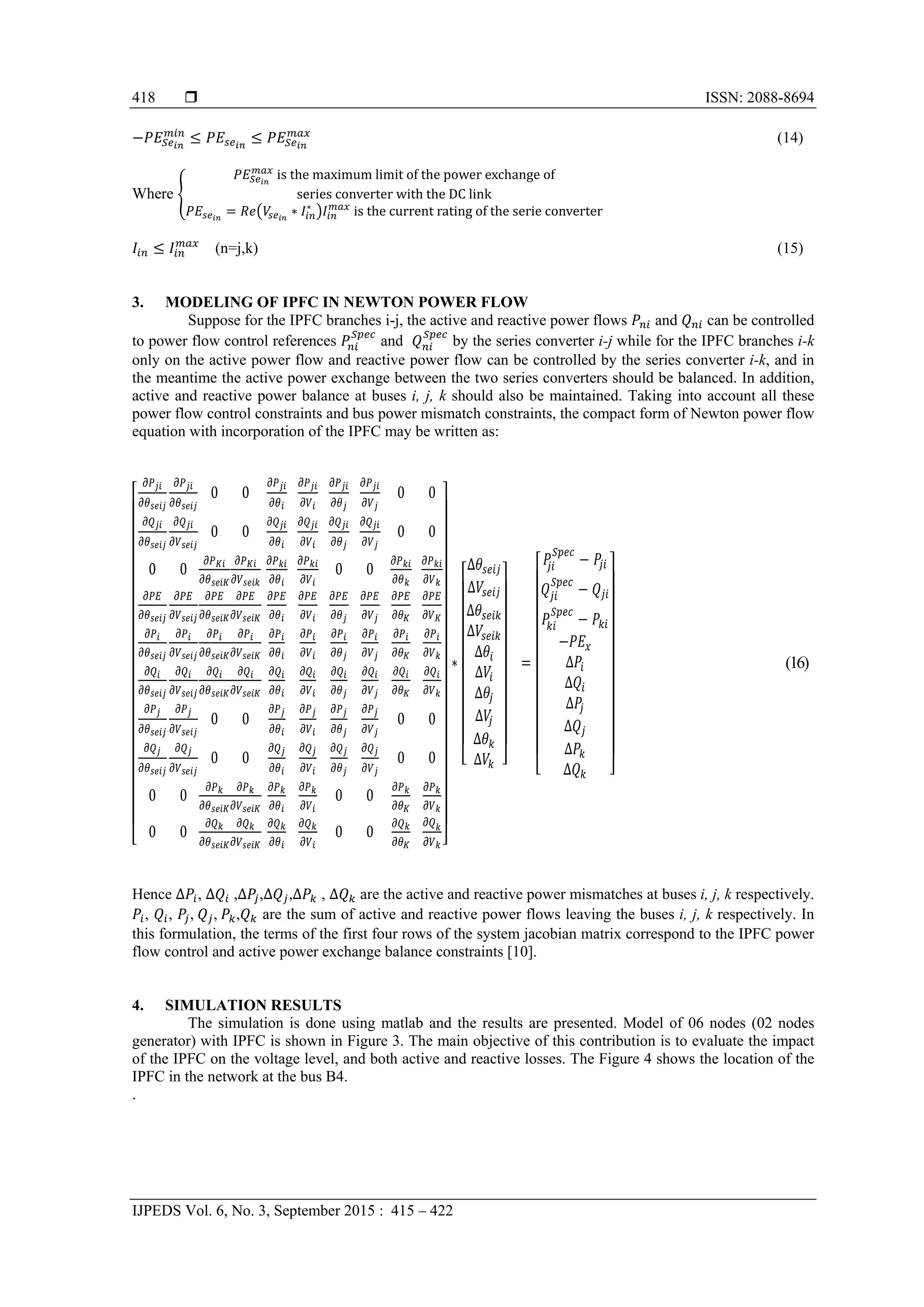  ISSN: 2088-8694
IJPEDS Vol. 6, No. 3, September 2015 : 415 – 422
418
(14)
Where
	is	the	maximum	limit	of	the	power	exchange	of
series	converter	with	the	DC	link
∗ ∗
	is	the	current	rating	of	the	serie	converter
(n=j,k) (15)
3. MODELING OF IPFC IN NEWTON POWER FLOW
Suppose for the IPFC branches i-j, the active and reactive power flows and can be controlled
to power flow control references and by the series converter i-j while for the IPFC branches i-k
only on the active power flow and reactive power flow can be controlled by the series converter i-k, and in
the meantime the active power exchange between the two series converters should be balanced. In addition,
active and reactive power balance at buses i, j, k should also be maintained. Taking into account all these
power flow control constraints and bus power mismatch constraints, the compact form of Newton power flow
equation with incorporation of the IPFC may be written as:
0 0 0 0
0 0 0 0
0 0 0 0
0 0 0 0
0 0 0 0
0 0 0 0
0 0 0 0
∗
∆
∆
∆
∆
∆
∆
∆
∆
∆
∆
			 ∆
∆
∆
∆
∆
∆
(16)
Hence ∆ , ∆ ,∆ ,∆ ,∆ , ∆ are the active and reactive power mismatches at buses i, j, k respectively.
, , ,	 ,	 , are the sum of active and reactive power flows leaving the buses i, j, k respectively. In
this formulation, the terms of the first four rows of the system jacobian matrix correspond to the IPFC power
flow control and active power exchange balance constraints [10].
4. SIMULATION RESULTS
The simulation is done using matlab and the results are presented. Model of 06 nodes (02 nodes
generator) with IPFC is shown in Figure 3. The main objective of this contribution is to evaluate the impact
of the IPFC on the voltage level, and both active and reactive losses. The Figure 4 shows the location of the
IPFC in the network at the bus B4.
.
 