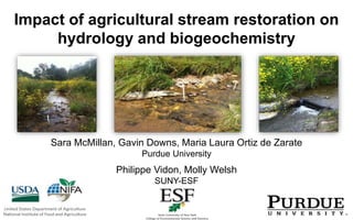 Impact of agricultural stream restoration on
hydrology and biogeochemistry
Sara McMillan, Gavin Downs, Maria Laura Ortiz de Zarate
Purdue University
Philippe Vidon, Molly Welsh
SUNY-ESF
 