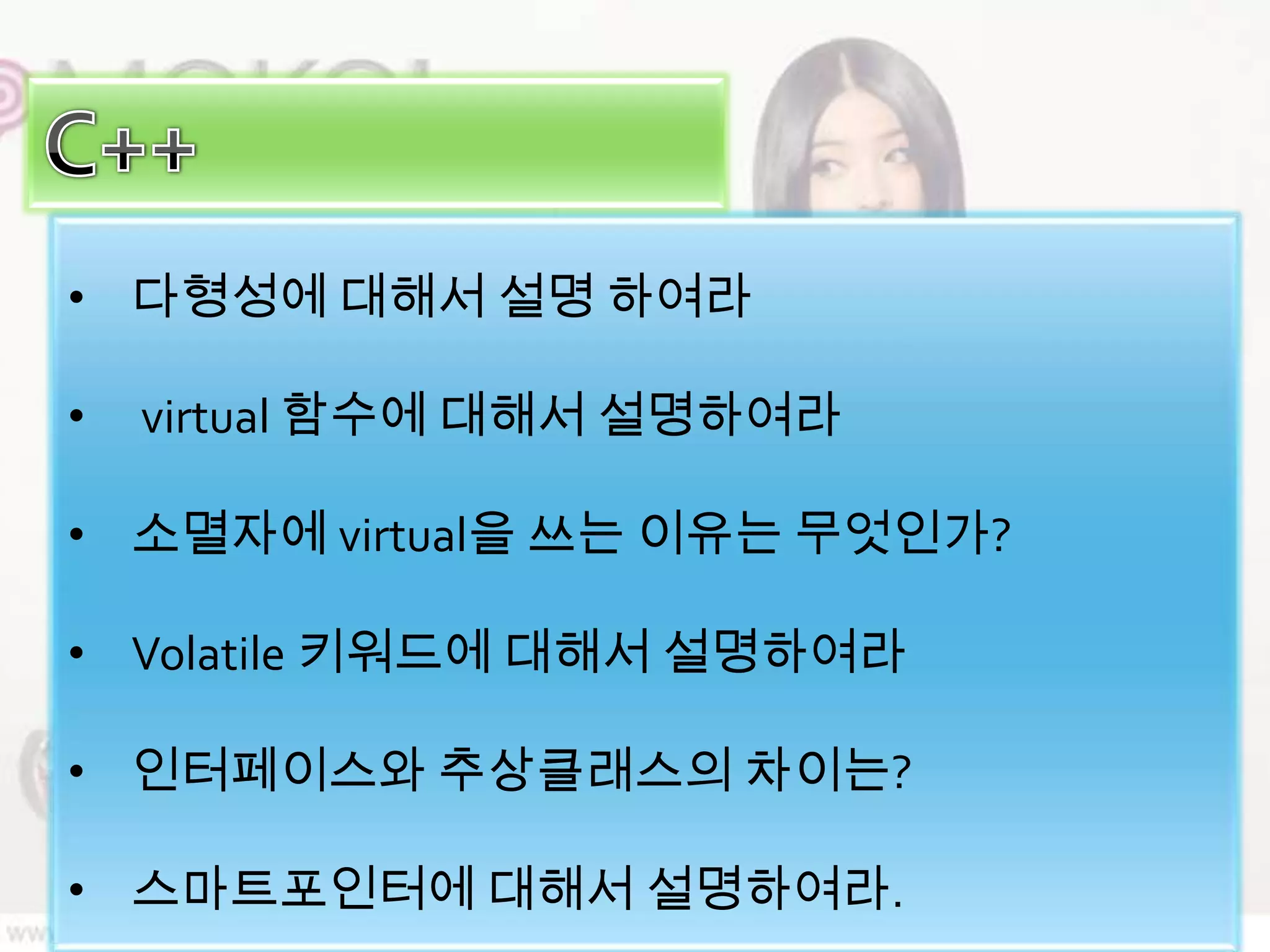 • 다형성에 대해서 설명 하여라

•   virtual 함수에 대해서 설명하여라

• 소멸자에 virtual을 쓰는 이유는 무엇인가?

• Volatile 키워드에 대해서 설명하여라

• 인터페이스와 추상클래스의 차이는?

• 스마트포인터에 대해서 설명하여라.
 