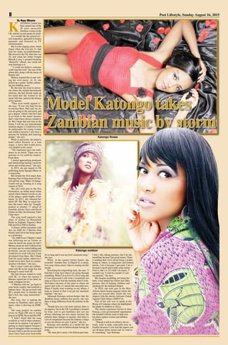 II Post Lifestyle, Sunday August 16, 2015
By Hope Mkunte
K
ATONGO Temba has
been named one of the
20 most successful
Zambian women in the
UK, and her record speaks for itself.
As a model she has graced sev-
eral magazines, appeared in beauty
pageants and featured in TV
advertisements.
But it is her singing career, which
began when she was just 11, that
tops her many accomplishments.
She moved to the UK when she was
10, and when her father bought
Mariah Carey’s ground-breaking
‘Butterfly’ album, she could not
stop listening to it.
“I could not believe someone
could sing that well,” she says of the
album that, along with the music of
Brandy and
Monica, inspired her to start writ-
ing her own music. At 16, she
picked up a guitar, further enhanc-
ing her budding career.
By the time she went to univer-
sity where she studied international
relations, she had already made up
her mind that she wanted to do
music full-time, much to the dismay
of her parents.
“They were totally against it,”
she says, “It was very hard for me
to convince them. They said ‘no, no,
you are going to the university and
get a degree’ which I did but I had
to go back to the music because
that’s what I have always wanted to
do. But I hope that one time in the
future I will use my international
relations degree. I would love to be
an ambassador for young women
and children because I also have a
passion for helping and inspiring
people,” she says.
While at university, she joined a
band called Dynasty as a lead
singer, a move that would prove
very helpful to her career.
“The experience gave me confi-
dence as an artiste. There was no
pressure so we could be creative.
From there
I started approaching producers
and started doing backup vocals for
artists and writing music,” she says.
In 2012, she got signed to UK
publishing house Speegra Music as
a songwriter.
But despite her first major deal,
Katongo kept writing music for her-
self and her song ‘Make A Change’
would end up winning in a song
contest in 2014.
She also took part in the You
Generation, an online music talent
search where Simon Cowell, as one
of the judges, spoke highly of her
talent. In 2013, she released her
debut EP ‘My Way’ to much fan-
fare; the music video for ‘Tonight’
peaked at number 17 ahead of
bonafide artistes Neyo and David
Guetta on Oljo, the Germany Video
Chart show.
The song itself enjoyed a fair
share of airplay on Shoreditch
Radio in England, Nigeria’s Beat
FM and Flava FM in Zambia.
A chance online encounter with
Ayo an A&R for J Martins Don
Family label led to her being signed
as a performer.
“An A&R from J Martin’s label
was following me on Twitter so
when he heard my music he told J
Martins about me and J followed me
on twitter and we started talking and
he told me ‘you are very talented we
would love to work with you’it just
developed from there. But I thank
God for social media, otherwise I
would never have been in commu-
nication with them,” she says.
But it wasn’t until she collabo-
rated with JK on her single Joy that
Katongo’s career took off.
She had always wanted to work
with JK, so when her mentor J
Martins signed her to his label, he
made it happen for her.
“J Martins told me ‘go back to
your home country and establish a
fanbase there’. He got in touch with
JK’s people here in Zambia and
that’s how the song materialisd,”
she says.
Her song ‘Joy’ is making the
rounds on Zambian radio and its
music video is showing on ZNBC
TV.
The song peaked on number
seven on Naija FM and is being
played on QFM, Flava and Hot FM.
“I didn’t think that the song
would do so well in other countries,
it took me by surprise. I am glad it’s
getting so much support because I
kind of struggled when recording it
because I had to get the accent right
since I have been away from home
for so long and it was my first vernacular song,”
she says.
While in the country before Easter, she
recorded ‘Another Day’ at Digital X, a catchy
love song whose music video is coming out this
month.
Describing her songwriting style, she says; “I
find that I write best when I am going through
something. When I’m in love it’s a love song and
if I am depressed I will write a wonderful sad
song so I have to feel the emotion when I write.
Nowadays because of the need to churn out
music I just write, it’s almost like auto pilot now.
When I finally start working on my album, I
hope to retreat so that I can get my emotions
together,” she says.
Although Katongo acknowledges that the
Zambian music industry has grown, she says
there is huge difference from the industry in the
UK.
“People here are a lot more relaxed, there is
no urgency, but in the UK everything is dictated
by time, you’ve got deadlines and you are
always churning out new music because the
industry there changes so quickly. Also there is
a lot of competition because the industry is huge
so you are always on your A game,” she ays.
Katongo also doubles as a model but she
downplays her role in fashion despite having the
looks.
“My main job is music, I do fashion part-time.
I don’t like taking pictures, but I do the
modelling because I get good money. There
is nothing that I love about being a model,
being in videos, in magazines and fashion
shoots, I do it because I get paid. I do it
because I can do and I make some money
from it, that’s it. If I didn’t do music, I
wouldn’t say ‘I want be a model’it’s not
my passion,” she says.
But despite modelling not being her
forte, it has helped her follow her other
passion, that of helping children and
speaking for the underprivileged.
In 2010, she took part in the Miss
African Spirit beauty pageant where she
came out second after which she was
aligned with the charity Africans United
Against Child Abuse (AFRUCA).
Part of her role was to speak at the
House of Commons where she highlighted
the plight of children in Africa.
The charity experience led her to form
Pamoja, a non-governmental organisation
she founded with her sister to help com-
bat abuse against women and children
in Zambia.
“Pamoja is still in its infancy, but we
really want to help, especially here in
Zambia because if you read the papers you
see all these abuse stories and we want to
do something,” says Katongo.
Katongo Roses
Katongo outdoor
 