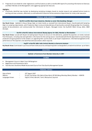  Prepared all costsheets for order negotiations and finalizations as well as monthly MIS reports for providinginformation on Overseas
and Retail Markets to the Management and suggesting appropriate measures
Highlights:
 Proactively identified new markets by developing marketing strategies based on market research and updated fashion trends to
existing and new customers; effectively co-ordinated with Production & Documentation Departments for timely order execution
PREVIOUS WORK EXPERIENCE
Dec’92 to Jul’96: West Coast Industries, Mumbai as Junior Merchandising Manager
Key Result Areas: Updated In-House Design Dept. on latest trends as received from International Buyers. Coordinated with Sampling
Dept. on sampling requirements, with Production Dept. to ensure timely delivery of merchandise and with Shipping Dept. for sh ipments,
quotas & documentation and communicated the information to Buyers. Managed clients like Kaufhoff, Metro Group, Adler, H&M
(Europe).
Dec’90 to Nov’92: Indexco International (Buying Agency for C&A), Mumbai as Merchandiser
Key Result Areas: Liaised with Buyers & leading Export Houses to ensure on time deliveries, updated the exporters on trends received
from the buyers, including new styling & fabric information for the coming season. Coordinated with the QC department on quality being
produced and gave guidance to the vendors on upgrading their quality levels as per buyer’s expectations. Informed management on the
performance of the exporters and identified alternate vendors where required.
Aug’87 to Nov’90: Rallis India Limited, Mumbai as Garments Assistant
Key Result Areas: Contributed in purchaseof Fabric & Accessories and exportingFabric to Bangladesh;visited millsto follow -up on fabric
EDUCATION
Bachelor of Commerce from Mumbai University in 1987
COURSES
 Management Course in Retail from IIM Bangalore
 Negotiation and Presentation Skills
 Tata Business Excellence Model Assessment Course from Tata Quality Management System
PERSONAL DETAILS
Date of Birth : 29th August 1967
Address : B 1103, Joy Homes CHS, Behind Dena Bank, Off LBS Marg, Bhandup (West), Mumbai – 400078
Languages Known : English, Hindi, Marathi, Tamil, Malayalam, Gujarati
 