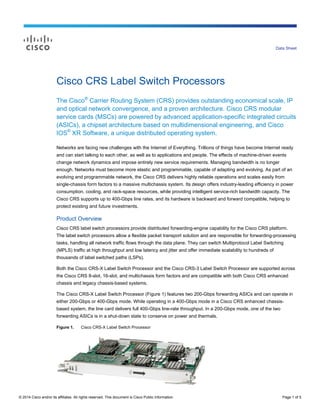© 2014 Cisco and/or its affiliates. All rights reserved. This document is Cisco Public Information. Page 1 of 5
Data Sheet
Cisco CRS Label Switch Processors
The Cisco®
Carrier Routing System (CRS) provides outstanding economical scale, IP
and optical network convergence, and a proven architecture. Cisco CRS modular
service cards (MSCs) are powered by advanced application-specific integrated circuits
(ASICs), a chipset architecture based on multidimensional engineering, and Cisco
IOS®
XR Software, a unique distributed operating system.
Networks are facing new challenges with the Internet of Everything. Trillions of things have become Internet ready
and can start talking to each other, as well as to applications and people. The effects of machine-driven events
change network dynamics and impose entirely new service requirements. Managing bandwidth is no longer
enough. Networks must become more elastic and programmable, capable of adapting and evolving. As part of an
evolving and programmable network, the Cisco CRS delivers highly reliable operations and scales easily from
single-chassis form factors to a massive multichassis system. Its design offers industry-leading efficiency in power
consumption, cooling, and rack-space resources, while providing intelligent service-rich bandwidth capacity. The
Cisco CRS supports up to 400-Gbps line rates, and its hardware is backward and forward compatible, helping to
protect existing and future investments.
Product Overview
Cisco CRS label switch processors provide distributed forwarding-engine capability for the Cisco CRS platform.
The label switch processors allow a flexible packet transport solution and are responsible for forwarding-processing
tasks, handling all network traffic flows through the data plane. They can switch Multiprotocol Label Switching
(MPLS) traffic at high throughput and low latency and jitter and offer immediate scalability to hundreds of
thousands of label switched paths (LSPs).
Both the Cisco CRS-X Label Switch Processor and the Cisco CRS-3 Label Switch Processor are supported across
the Cisco CRS 8-slot, 16-slot, and multichassis form factors and are compatible with both Cisco CRS enhanced
chassis and legacy chassis-based systems.
The Cisco CRS-X Label Switch Processor (Figure 1) features two 200-Gbps forwarding ASICs and can operate in
either 200-Gbps or 400-Gbps mode. While operating in a 400-Gbps mode in a Cisco CRS enhanced chassis-
based system, the line card delivers full 400-Gbps line-rate throughput. In a 200-Gbps mode, one of the two
forwarding ASICs is in a shut-down state to conserve on power and thermals.
Figure 1. Cisco CRS-X Label Switch Processor
 
