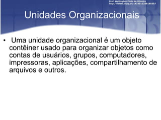 Unidades Organizacionais Uma unidade organizacional é um objeto contêiner usado para organizar objetos como contas de usuários, grupos, computadores, impressoras, aplicações, compartilhamento de arquivos e outros. 