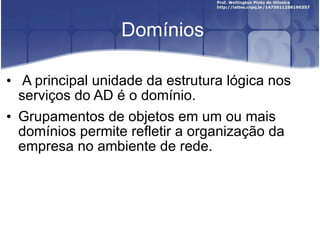 Domínios A principal unidade da estrutura lógica nos serviços do AD é o domínio.  Grupamentos de objetos em um ou mais domínios permite refletir a organização da empresa no ambiente de rede. 