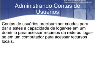 Administrando Contas de Usuários Contas de usuários precisam ser criadas para dar a estes a capacidade de logar-se em um domínio para acessar recursos da rede ou logar-se em um computador para acessar recursos locais. 