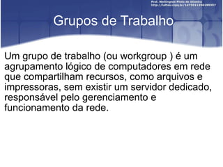 Grupos de Trabalho Um grupo de trabalho (ou workgroup ) é um agrupamento lógico de computadores em rede que compartilham recursos, como arquivos e impressoras, sem existir um servidor dedicado, responsável pelo gerenciamento e funcionamento da rede. 