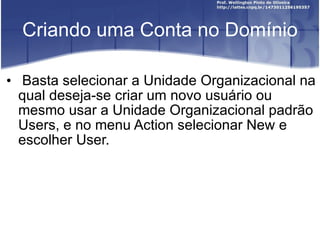 Criando uma Conta no Domínio Basta selecionar a Unidade Organizacional na qual deseja-se criar um novo usuário ou mesmo usar a Unidade Organizacional padrão Users, e no menu Action selecionar New e escolher  User. 