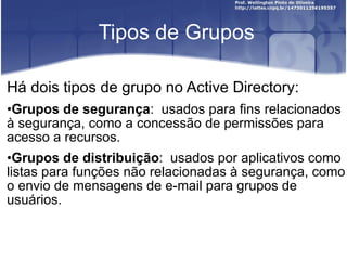 Tipos de Grupos Há dois tipos de grupo no Active Directory: Grupos de segurança :  usados para fins relacionados à segurança, como a concessão de permissões para acesso a recursos. Grupos de distribuição :  usados por aplicativos como listas para funções não relacionadas à segurança, como o envio de mensagens de e-mail para grupos de usuários. 