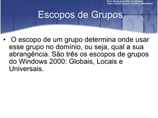 Escopos de Grupos O escopo de um grupo determina onde usar esse grupo no domínio, ou seja, qual a sua abrangência. São três os escopos de grupos do Windows 2000: Globais, Locais e Universais. 