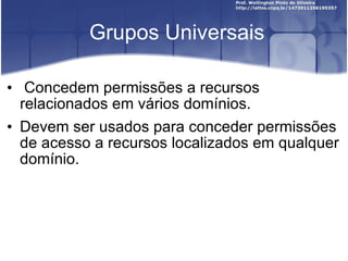 Grupos Universais Concedem permissões a recursos relacionados em vários domínios.  Devem ser usados para conceder permissões de acesso a recursos localizados em qualquer domínio. 