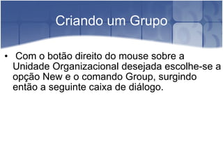 Criando um Grupo Com o botão direito do mouse sobre a Unidade Organizacional desejada escolhe-se a opção New e o comando Group, surgindo então a seguinte caixa de diálogo. 